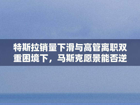 特斯拉销量下滑与高管离职双重困境下，马斯克愿景能否逆袭破局？