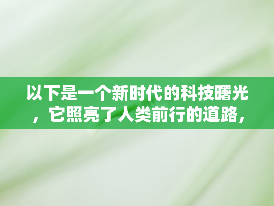 以下是一个新时代的科技曙光，它照亮了人类前行的道路，也提出了新的课题和挑战。让我们以开放的心态、创新的思维	，共同迎接这个充满无限可能的新时代，让人工智能与人类社会在共生共荣中，共同书写更加辉煌的篇章