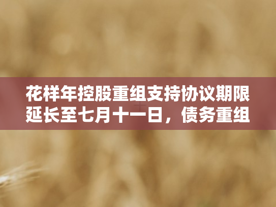 花样年控股重组支持协议期限延长至七月十一日，债务重组进程再迎关键节点