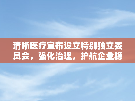 清晰医疗宣布设立特别独立委员会，强化治理，护航企业稳健前行