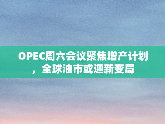 OPEC周六会议聚焦增产计划，全球油市或迎新变局