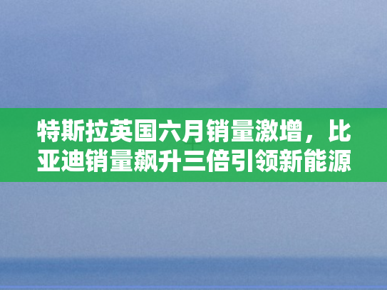 特斯拉英国六月销量激增，比亚迪销量飙升三倍引领新能源变革