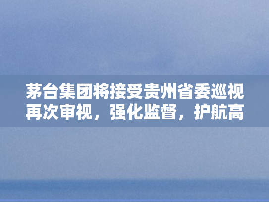 茅台集团将接受贵州省委巡视再次审视	，强化监督，护航高质量发展