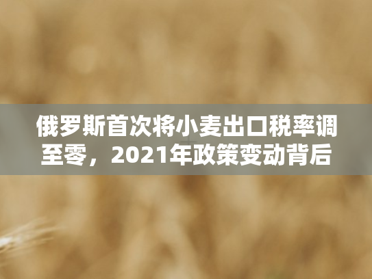 俄罗斯首次将小麦出口税率调至零	，2021年政策变动背后的全球粮食市场博弈