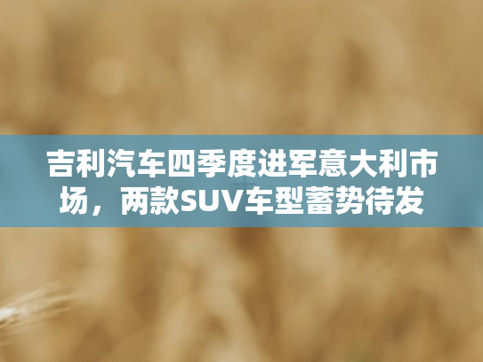 吉利汽车四季度进军意大利市场，两款SUV车型蓄势待发