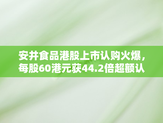 安井食品港股上市认购火爆，每股60港元获44.2倍超额认购彰显市场信心