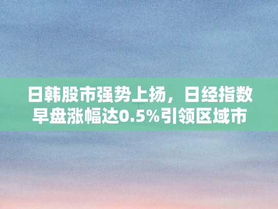 日韩股市强势上扬，日经指数早盘涨幅达0.5%引领区域市场回暖