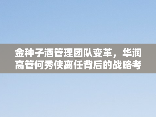 金种子酒管理团队变革，华润高管何秀侠离任背后的战略考量与行业影响