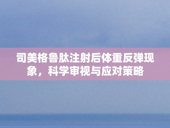 司美格鲁肽注射后体重反弹现象，科学审视与应对策略