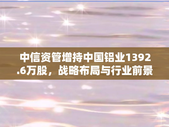中信资管增持中国铝业1392.6万股，战略布局与行业前景的双重信号