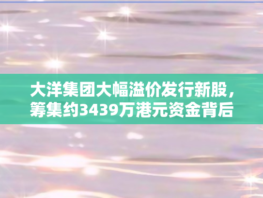 大洋集团大幅溢价发行新股	，筹集约3439万港元资金背后的战略考量