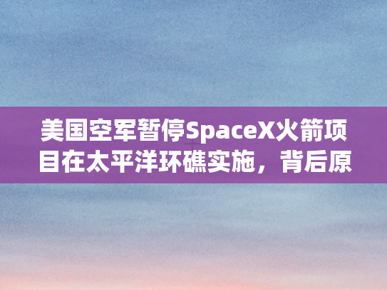 美国空军暂停SpaceX火箭项目在太平洋环礁实施，背后原因与影响剖析