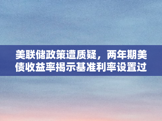 美联储政策遭质疑，两年期美债收益率揭示基准利率设置过高隐忧