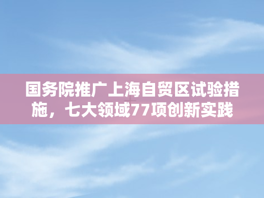 国务院推广上海自贸区试验措施，七大领域77项创新实践引领全国开放新格局