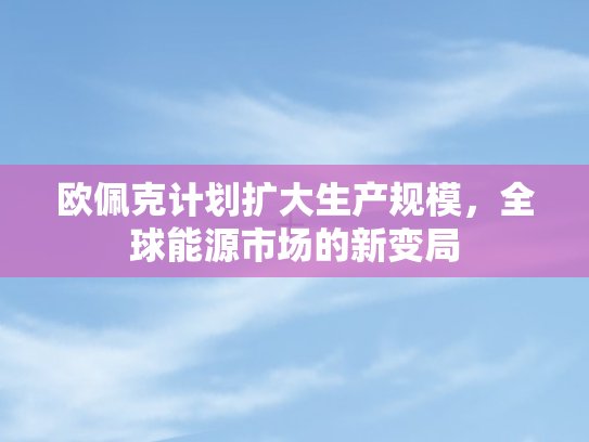 欧佩克计划扩大生产规模，全球能源市场的新变局