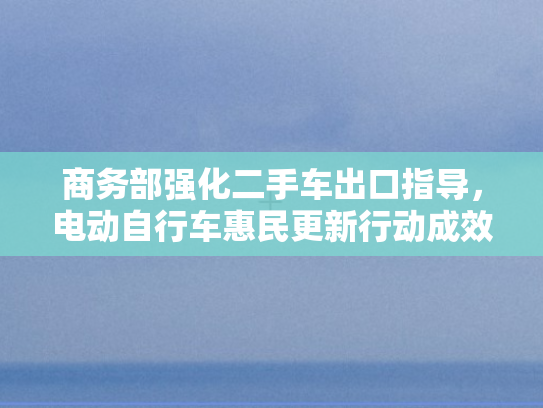 商务部强化二手车出口指导	，电动自行车惠民更新行动成效斐然