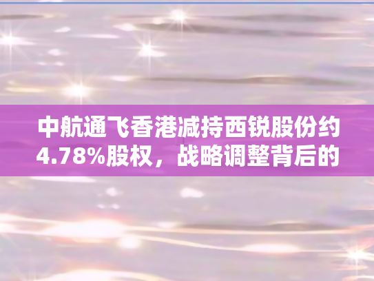 中航通飞香港减持西锐股份约4.78%股权	，战略调整背后的行业洞察与市场影响