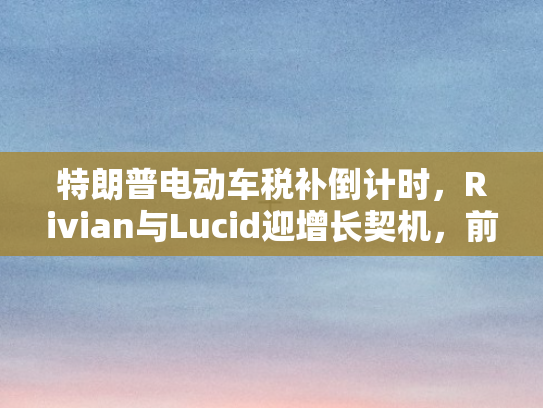 特朗普电动车税补倒计时，Rivian与Lucid迎增长契机，前景展望乐观