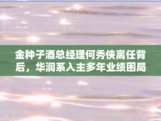 金种子酒总经理何秀侠离任背后，华润系入主多年业绩困局待解