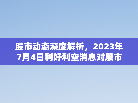 股市动态深度解析，2023年7月4日利好利空消息对股市的影响分析
