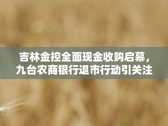 吉林金控全面现金收购启幕，九台农商银行退市行动引关注