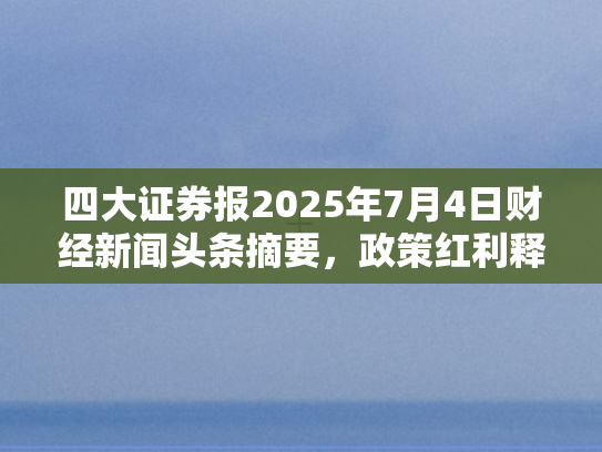 四大证券报2025年7月4日财经新闻头条摘要，政策红利释放、市场活力迸发