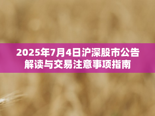 2025年7月4日沪深股市公告解读与交易注意事项指南
