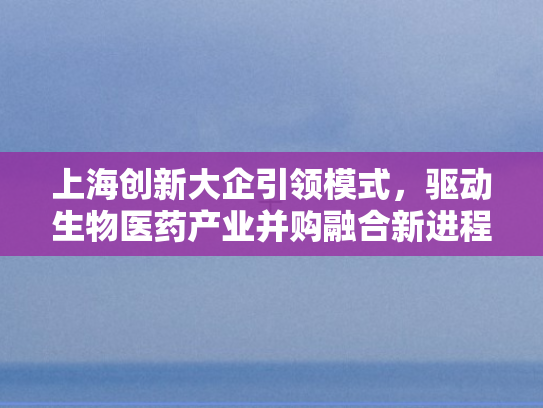 上海创新大企引领模式，驱动生物医药产业并购融合新进程