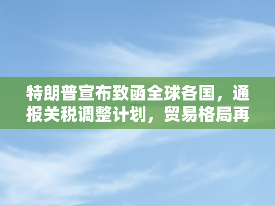 特朗普宣布致函全球各国	，通报关税调整计划，贸易格局再掀波澜