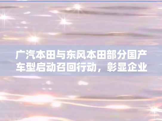 广汽本田与东风本田部分国产车型启动召回行动，彰显企业责任与消费者关怀