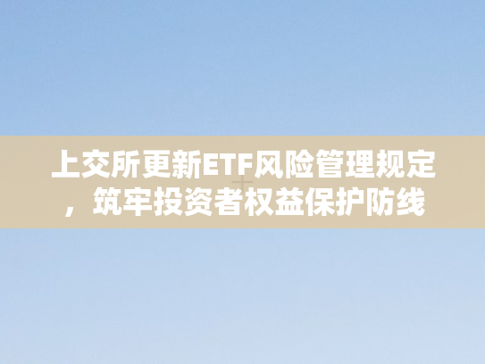 上交所更新ETF风险管理规定，筑牢投资者权益保护防线