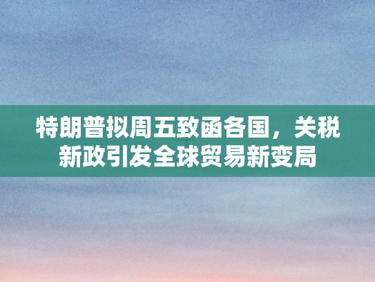 特朗普拟周五致函各国，关税新政引发全球贸易新变局