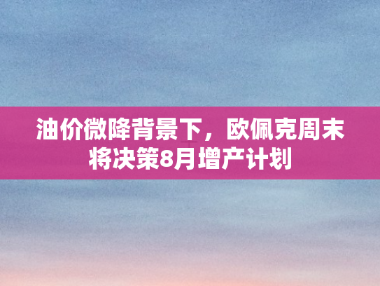 油价微降背景下，欧佩克周末将决策8月增产计划