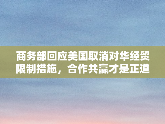 商务部回应美国取消对华经贸限制措施，合作共赢才是正道