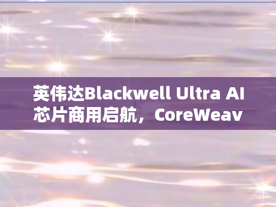 英伟达Blackwell Ultra AI芯片商用启航，CoreWeave与戴尔携手GB300 NVL72引领行业变革