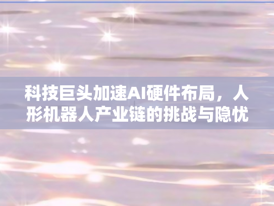 科技巨头加速AI硬件布局，人形机器人产业链的挑战与隐忧