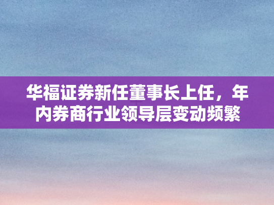 华福证券新任董事长上任，年内券商行业领导层变动频繁