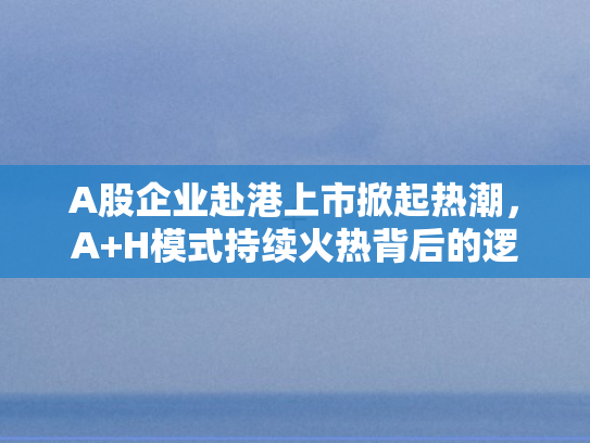 A股企业赴港上市掀起热潮	，A+H模式持续火热背后的逻辑与展望