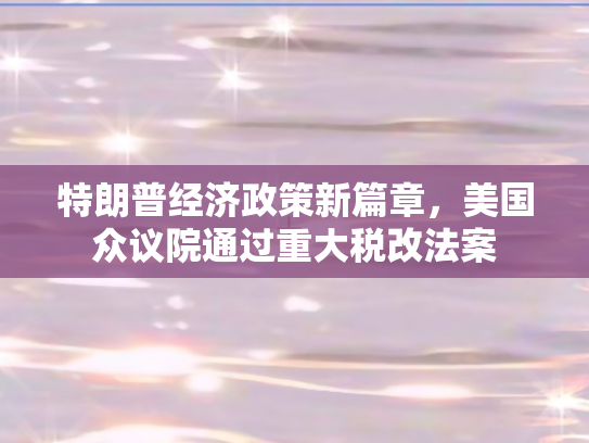 特朗普经济政策新篇章，美国众议院通过重大税改法案