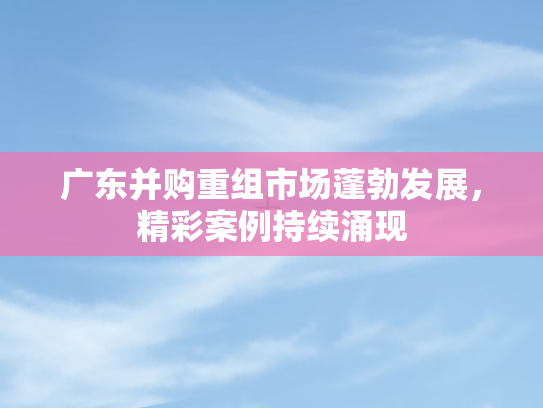 广东并购重组市场蓬勃发展	，精彩案例持续涌现