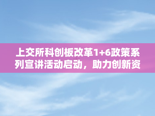 上交所科创板改革1+6政策系列宣讲活动启动，助力创新资本生态再升级