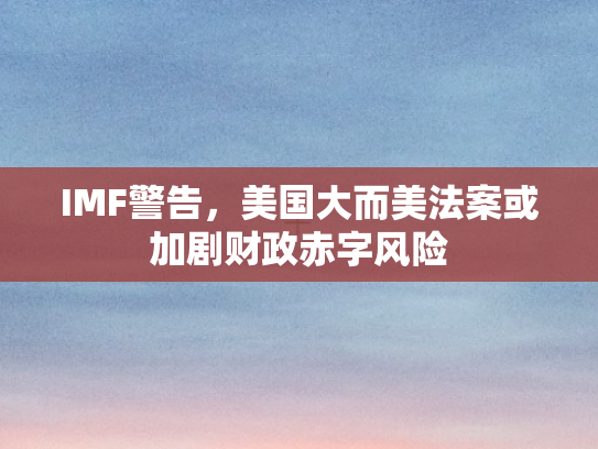 IMF警告，美国大而美法案或加剧财政赤字风险