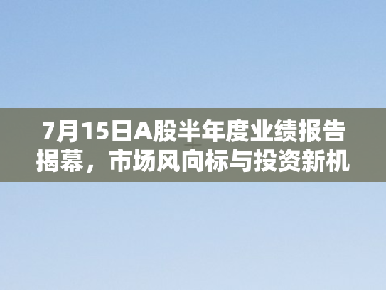 7月15日A股半年度业绩报告揭幕，市场风向标与投资新机遇