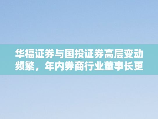 华福证券与国投证券高层变动频繁，年内券商行业董事长更迭潮涌