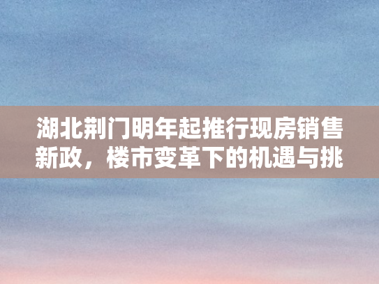 湖北荆门明年起推行现房销售新政，楼市变革下的机遇与挑战