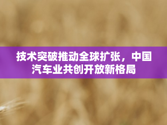 技术突破推动全球扩张，中国汽车业共创开放新格局