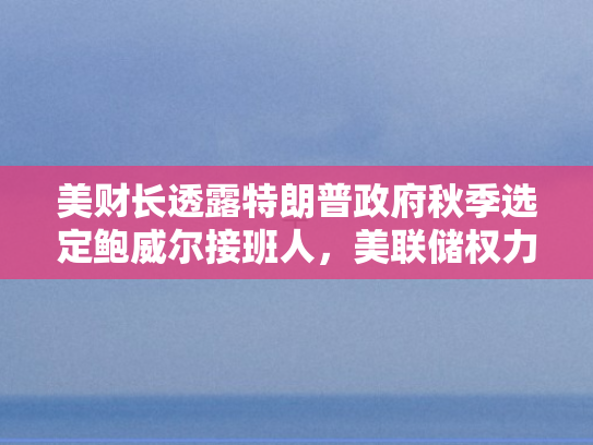 美财长透露特朗普政府秋季选定鲍威尔接班人，美联储权力交接背后的经济博弈