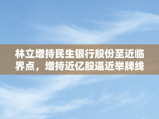 林立增持民生银行股份至近临界点，增持近亿股逼近举牌线边缘