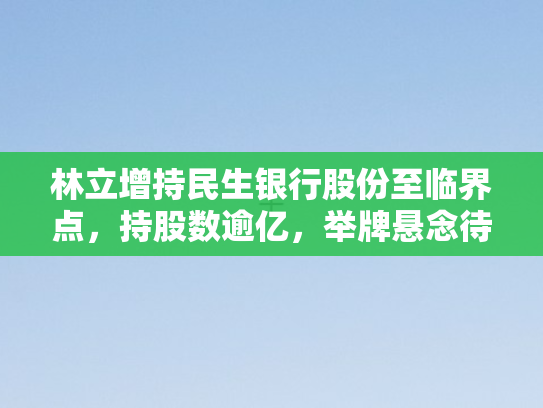 林立增持民生银行股份至临界点，持股数逾亿，举牌悬念待解