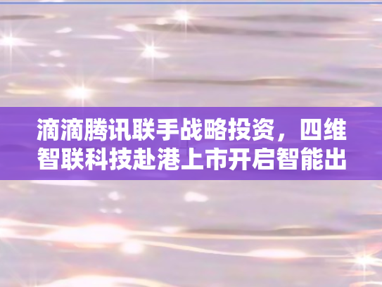 滴滴腾讯联手战略投资	，四维智联科技赴港上市开启智能出行新篇章